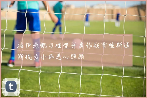 格伊感慨与福登并肩作战曾被斯通斯视为小弟悉心照顾