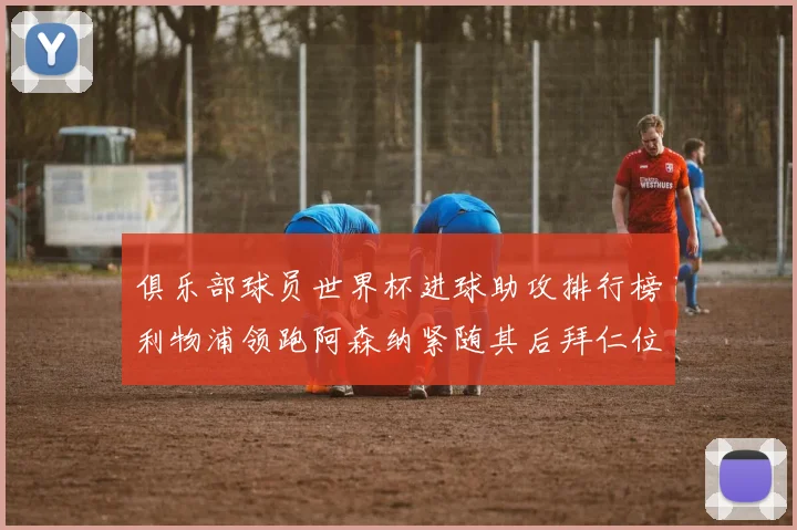 俱乐部球员世界杯进球助攻排行榜利物浦领跑阿森纳紧随其后拜仁位列第三