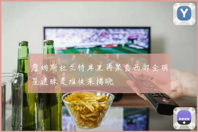 詹姆斯杜兰特库里再聚首西部全明星遗珠是谁快来揭晓