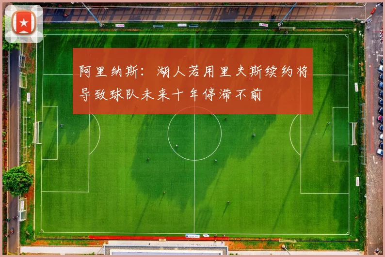 阿里纳斯：湖人若用里夫斯续约将导致球队未来十年停滞不前