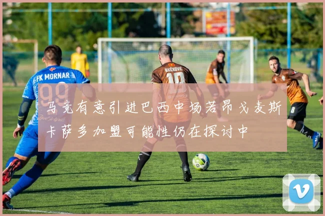 马竞有意引进巴西中场若昂戈麦斯卡萨多加盟可能性仍在探讨中