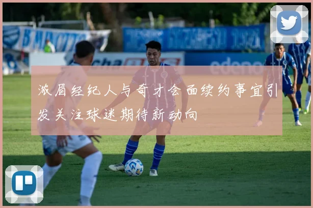 浓眉经纪人与奇才会面续约事宜引发关注球迷期待新动向