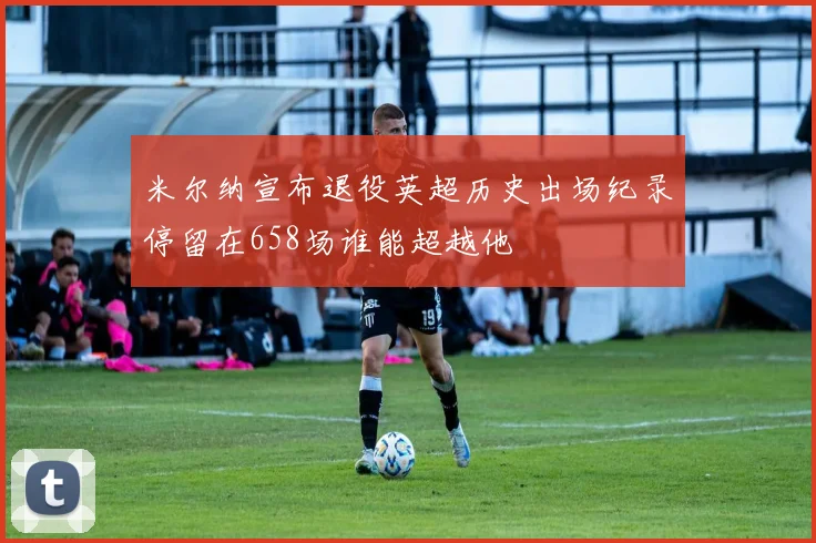 米尔纳宣布退役英超历史出场纪录停留在658场谁能超越他