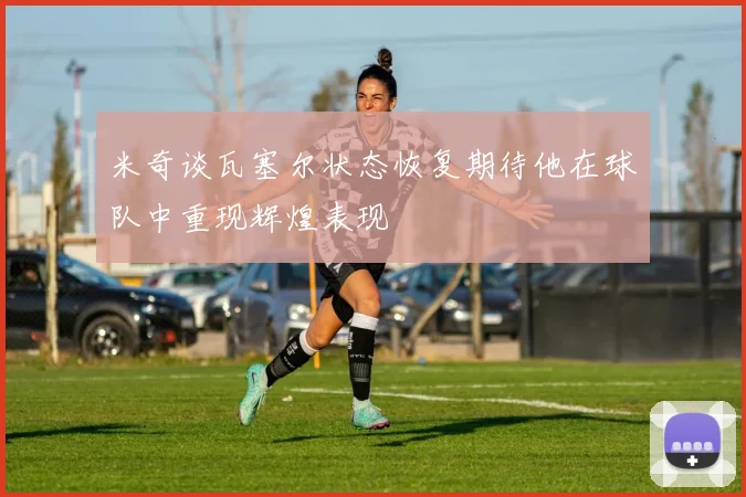 米奇谈瓦塞尔状态恢复期待他在球队中重现辉煌表现