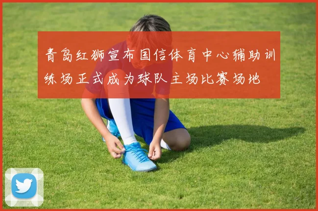 青岛红狮宣布国信体育中心辅助训练场正式成为球队主场比赛场地
