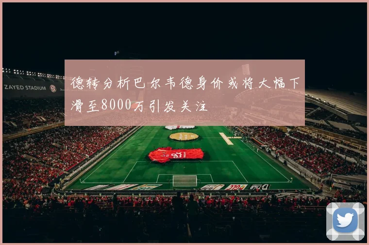 德转分析巴尔韦德身价或将大幅下滑至8000万引发关注