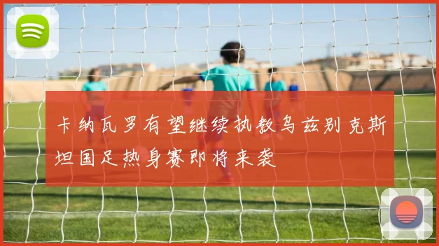 卡纳瓦罗有望继续执教乌兹别克斯坦国足热身赛即将来袭