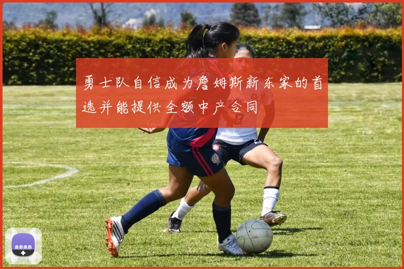 勇士队自信成为詹姆斯新东家的首选并能提供全额中产合同