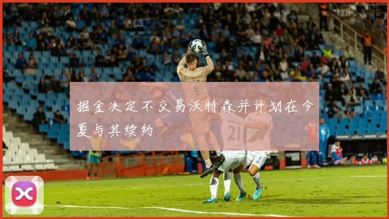 掘金决定不交易沃特森并计划在今夏与其续约
