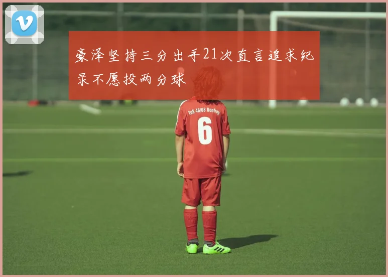 豪泽坚持三分出手21次直言追求纪录不愿投两分球