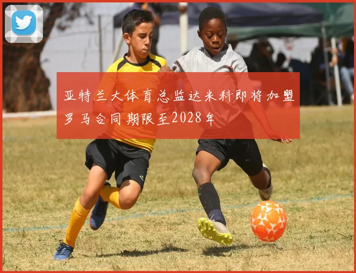 亚特兰大体育总监达米科即将加盟罗马合同期限至2028年