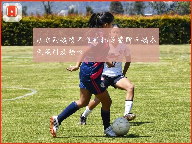 切尔西战绩不佳衬托马雷斯卡战术天赋引发热议