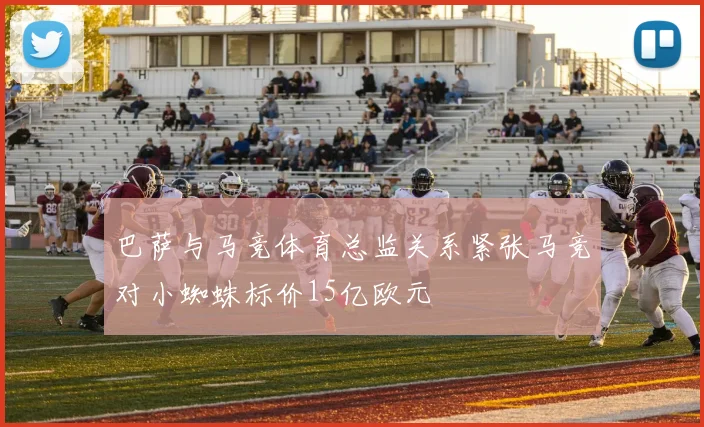 巴萨与马竞体育总监关系紧张马竞对小蜘蛛标价15亿欧元