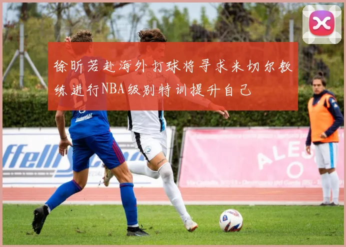 徐昕若赴海外打球将寻求米切尔教练进行NBA级别特训提升自己
