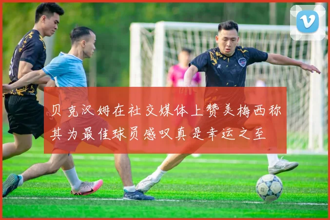 贝克汉姆在社交媒体上赞美梅西称其为最佳球员感叹真是幸运之至