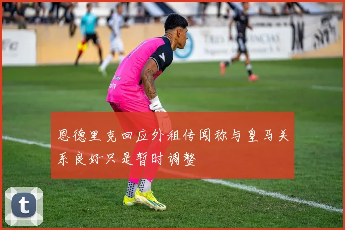 恩德里克回应外租传闻称与皇马关系良好只是暂时调整