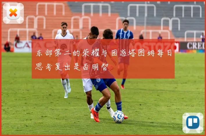 东部第二的荣耀与困惑塔图姆每日思考复出是否明智